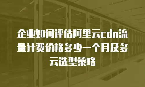 企业如何评估阿里云cdn流量计费价格多少一个月及多云选型策略