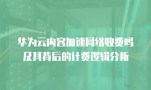 华为云内容加速网络收费吗及其背后的计费逻辑分析