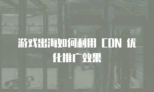 游戏出海如何利用 CDN 优化推广效果