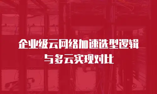 企业级云网络加速选型逻辑与多云实现对比