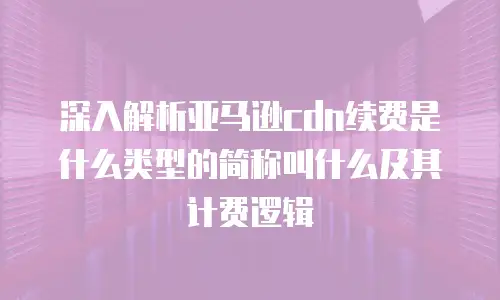 深入解析亚马逊cdn续费是什么类型的简称叫什么及其计费逻辑