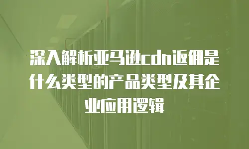 深入解析亚马逊cdn返佣是什么类型的产品类型及其企业应用逻辑