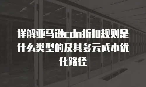详解亚马逊cdn折扣规则是什么类型的及其多云成本优化路径