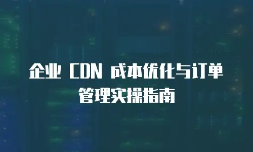 企业 CDN 成本优化与订单管理实操指南