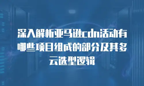 深入解析亚马逊cdn活动有哪些项目组成的部分及其多云选型逻辑