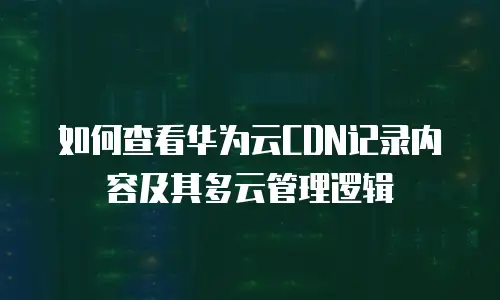 如何查看华为云CDN记录内容及其多云管理逻辑