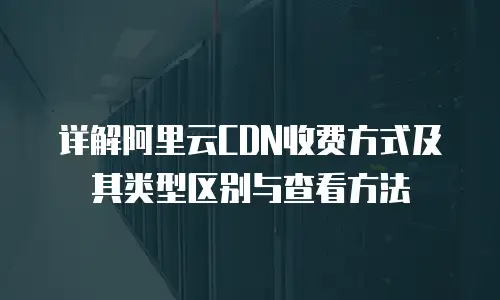 详解阿里云CDN收费方式及其类型区别与查看方法