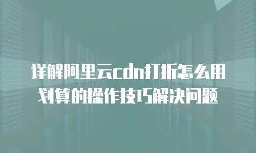 详解阿里云cdn打折怎么用划算的操作技巧解决问题