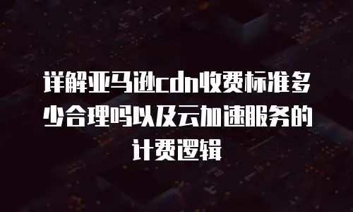 详解亚马逊cdn收费标准多少合理吗以及云加速服务的计费逻辑