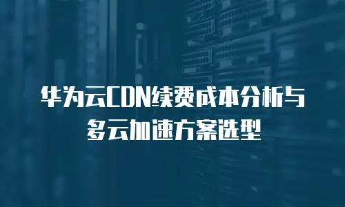 华为云CDN续费成本分析与多云加速方案选型