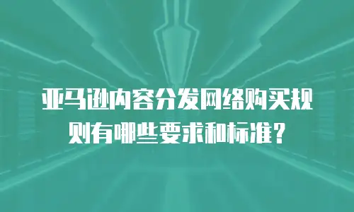 亚马逊内容分发网络购买规则有哪些要求和标准？