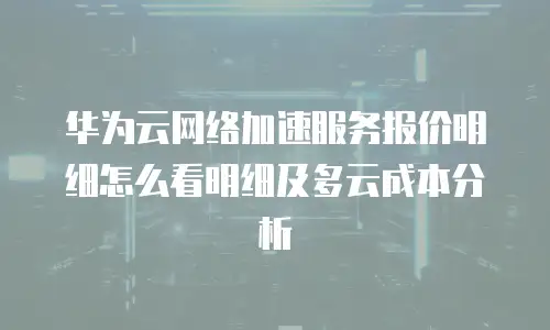 华为云网络加速服务报价明细怎么看明细及多云成本分析