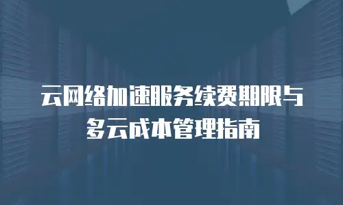 云网络加速服务续费期限与多云成本管理指南