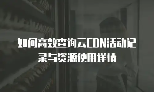 如何高效查询云CDN活动记录与资源使用详情