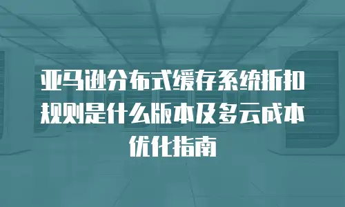 亚马逊分布式缓存系统折扣规则是什么版本及多云成本优化指南