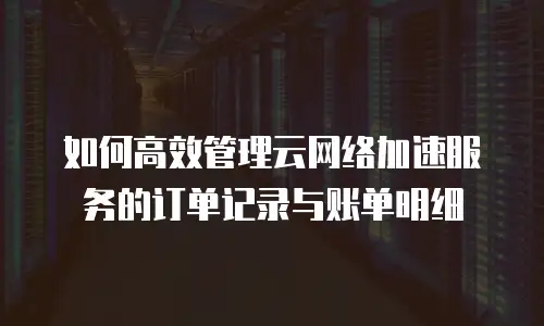 如何高效管理云网络加速服务的订单记录与账单明细