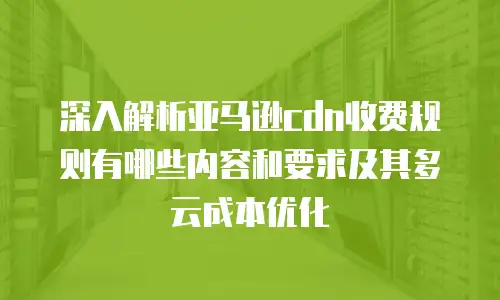 深入解析亚马逊cdn收费规则有哪些内容和要求及其多云成本优化