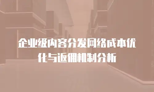 企业级内容分发网络成本优化与返佣机制分析