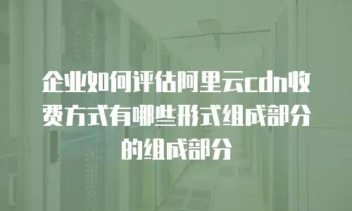 企业如何评估阿里云cdn收费方式有哪些形式组成部分的组成部分