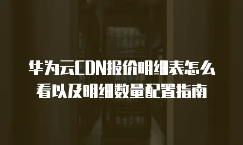 华为云CDN报价明细表怎么看以及明细数量配置指南