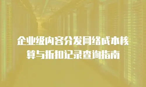 企业级内容分发网络成本核算与折扣记录查询指南