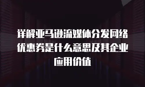 详解亚马逊流媒体分发网络优惠券是什么意思及其企业应用价值