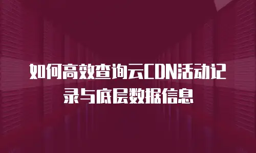 如何高效查询云CDN活动记录与底层数据信息