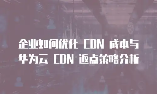 企业如何优化 CDN 成本与华为云 CDN 返点策略分析