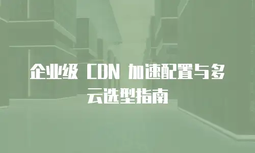 企业级 CDN 加速配置与多云选型指南