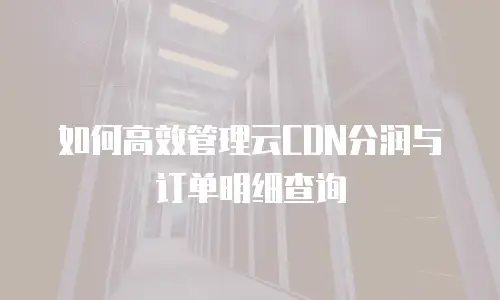如何高效管理云CDN分润与订单明细查询