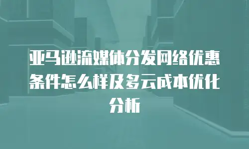 亚马逊流媒体分发网络优惠条件怎么样及多云成本优化分析