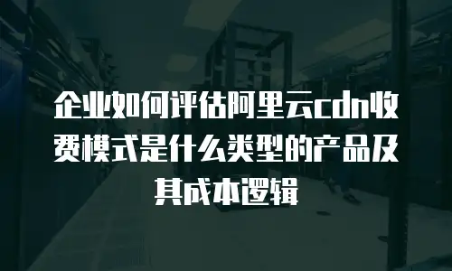 企业如何评估阿里云cdn收费模式是什么类型的产品及其成本逻辑