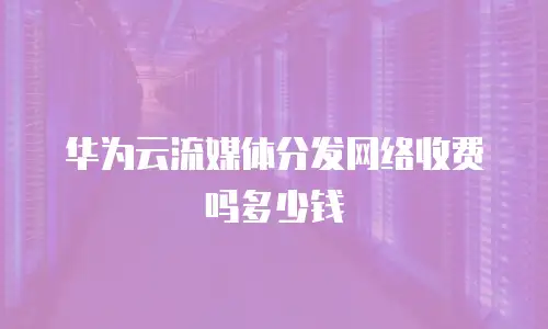 华为云流媒体分发网络收费吗多少钱