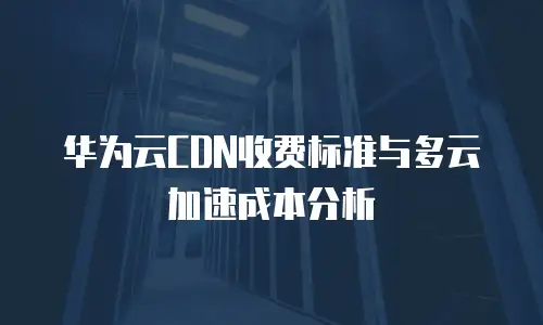 华为云CDN收费标准与多云加速成本分析
