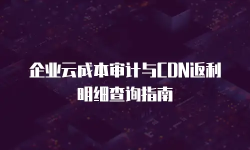 企业云成本审计与CDN返利明细查询指南