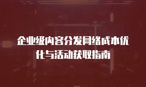 企业级内容分发网络成本优化与活动获取指南