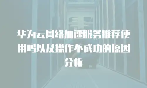 华为云网络加速服务推荐使用吗以及操作不成功的原因分析