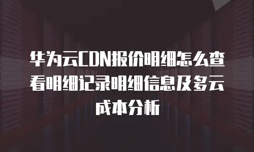 华为云CDN报价明细怎么查看明细记录明细信息及多云成本分析