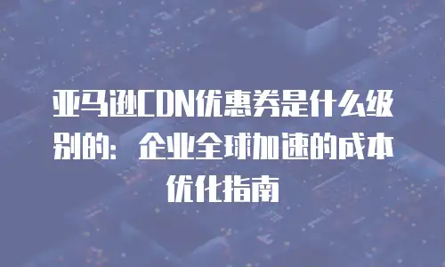 亚马逊CDN优惠券是什么级别的：企业全球加速的成本优化指南