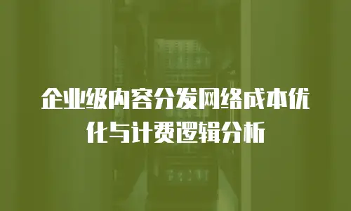 企业级内容分发网络成本优化与计费逻辑分析