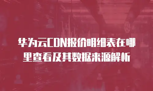 华为云CDN报价明细表在哪里查看及其数据来源解析