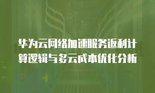华为云网络加速服务返利计算逻辑与多云成本优化分析