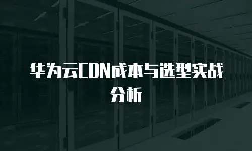 华为云CDN成本与选型实战分析