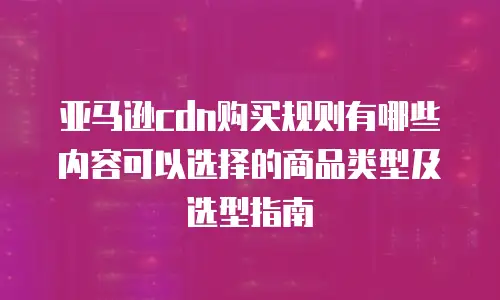 亚马逊cdn购买规则有哪些内容可以选择的商品类型及选型指南