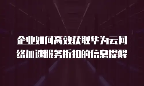 企业如何高效获取华为云网络加速服务折扣的信息提醒
