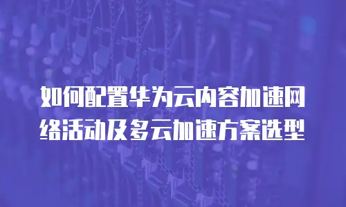 如何配置华为云内容加速网络活动及多云加速方案选型