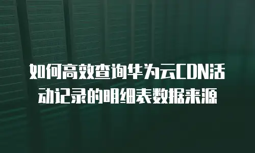 如何高效查询华为云CDN活动记录的明细表数据来源