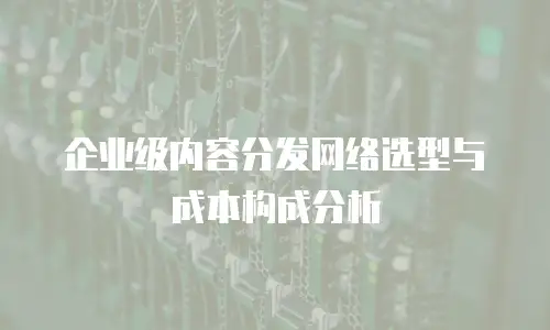 企业级内容分发网络选型与成本构成分析
