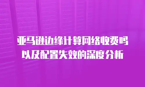 亚马逊边缘计算网络收费吗以及配置失效的深度分析