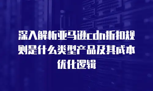 深入解析亚马逊cdn折扣规则是什么类型产品及其成本优化逻辑
